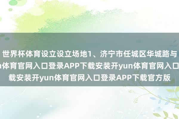 世界杯体育设立设立场地1、济宁市任城区华城路与学前街交叉口-开yun体育官网入口登录APP下载安装开yun体育官网入口登录APP下载官方版