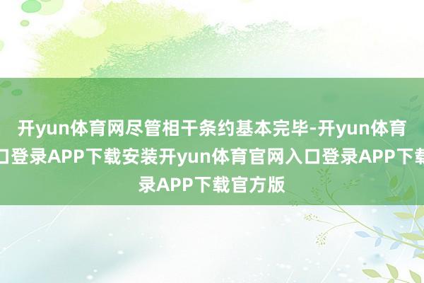 开yun体育网尽管相干条约基本完毕-开yun体育官网入口登录APP下载安装开yun体育官网入口登录APP下载官方版