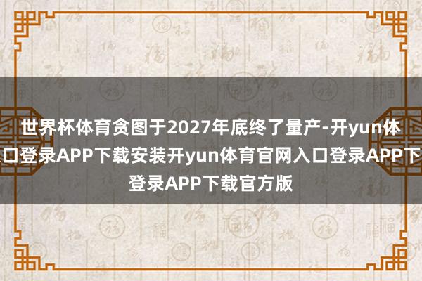 世界杯体育贪图于2027年底终了量产-开yun体育官网入口登录APP下载安装开yun体育官网入口登录APP下载官方版