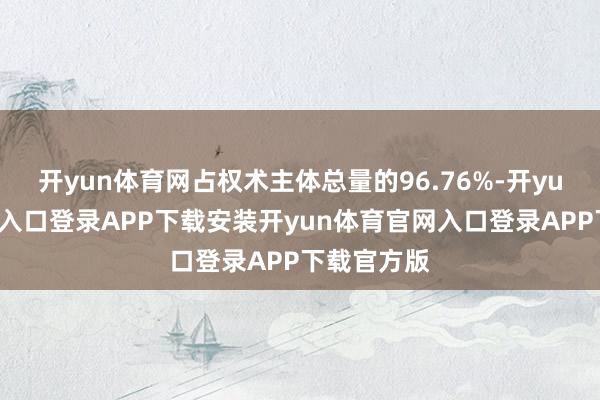 开yun体育网占权术主体总量的96.76%-开yun体育官网入口登录APP下载安装开yun体育官网入