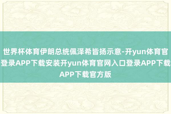 世界杯体育伊朗总统佩泽希皆扬示意-开yun体育官网入口登录APP下载安装开yun体育官网入口登录AP