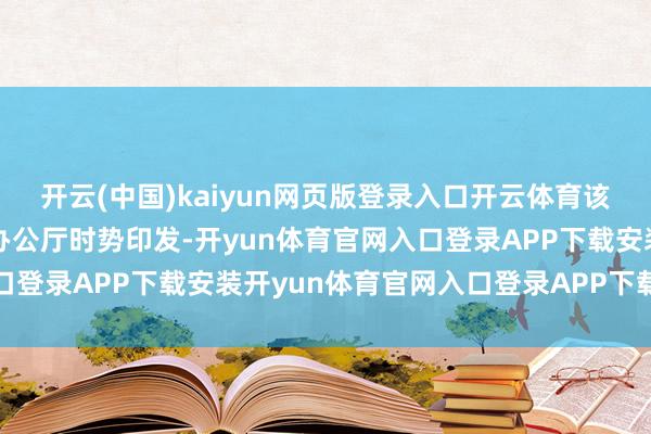 开云(中国)kaiyun网页版登录入口开云体育该文献下一步将以省政府办公厅时势印发-开yun体育官网入口登录APP下载安装开yun体育官网入口登录APP下载官方版