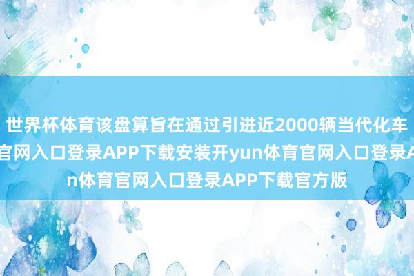 世界杯体育该盘算旨在通过引进近2000辆当代化车厢-开yun体育官网入口登录APP下载安装开yun体