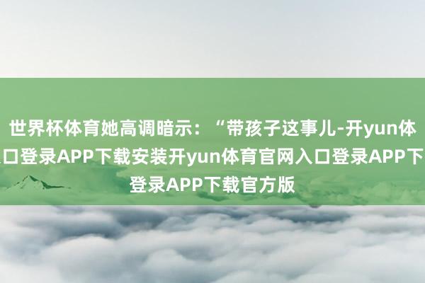 世界杯体育她高调暗示：“带孩子这事儿-开yun体育官网入口登录APP下载安装开yun体育官网入口登录
