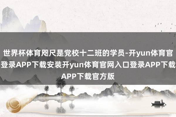 世界杯体育咫尺是党校十二班的学员-开yun体育官网入口登录APP下载安装开yun体育官网入口登录APP下载官方版