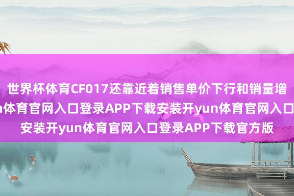 世界杯体育CF017还靠近着销售单价下行和销量增速放缓的难题-开yun体育官网入口登录APP下载安装开yun体育官网入口登录APP下载官方版
