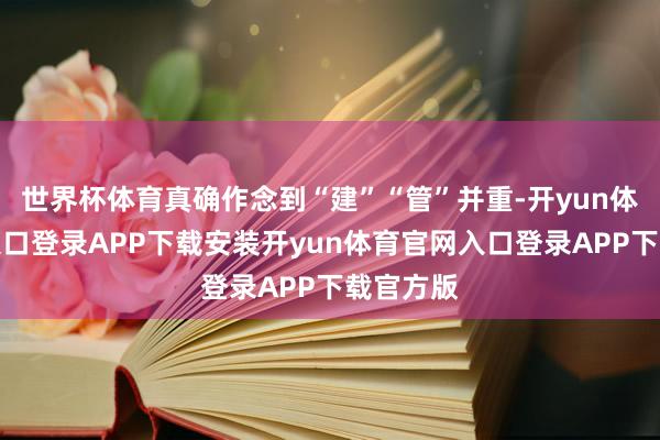 世界杯体育真确作念到“建”“管”并重-开yun体育官网入口登录APP下载安装开yun体育官网入口登录APP下载官方版