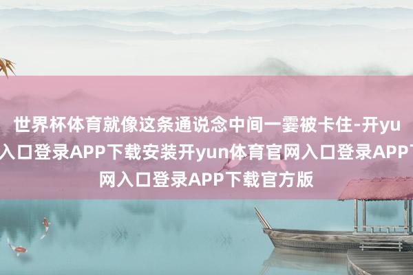 世界杯体育就像这条通说念中间一霎被卡住-开yun体育官网入口登录APP下载安装开yun体育官网入口登录APP下载官方版