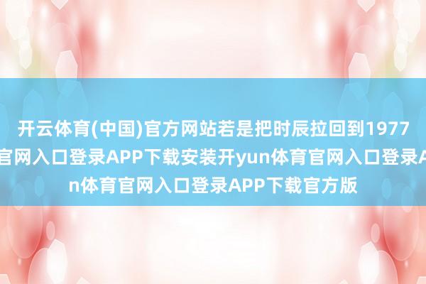 开云体育(中国)官方网站若是把时辰拉回到1977年-开yun体育官网入口登录APP下载安装开yun体育官网入口登录APP下载官方版