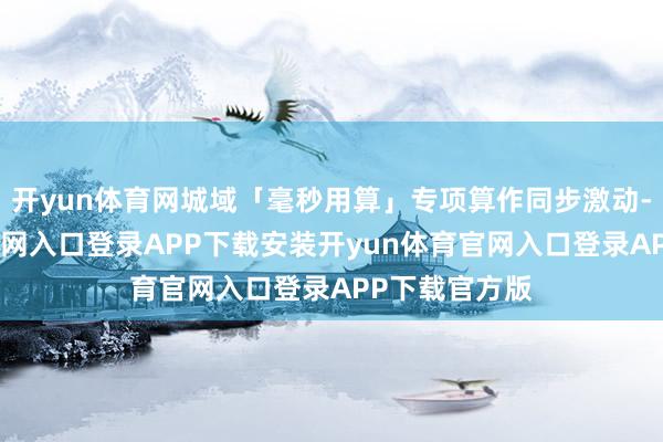 开yun体育网城域「毫秒用算」专项算作同步激动-开yun体育官网入口登录APP下载安装开yun体育官网入口登录APP下载官方版