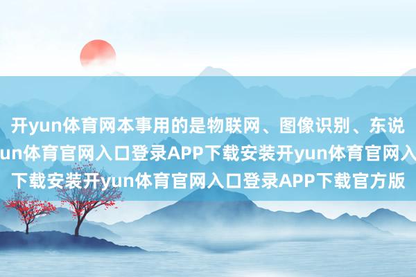 开yun体育网本事用的是物联网、图像识别、东说念主工智能那套-开yun体育官网入口登录APP下载安装开yun体育官网入口登录APP下载官方版