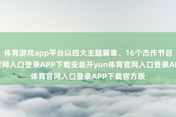 体育游戏app平台以四大主题篇章、16个杰作节目-开yun体育官网入口登录APP下载安装开yun体育官网入口登录APP下载官方版