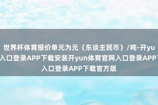 世界杯体育报价单元为元（东谈主民币）/吨-开yun体育官网入口登录APP下载安装开yun体育官网入口
