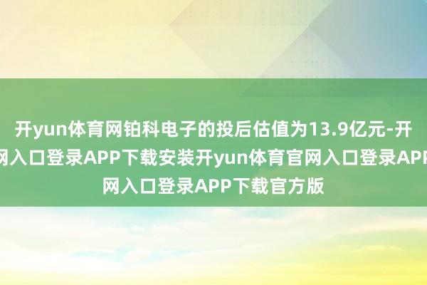 开yun体育网铂科电子的投后估值为13.9亿元-开yun体育官网入口登录APP下载安装开yun体育官