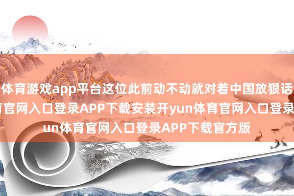 体育游戏app平台这位此前动不动就对着中国放狠话的主-开yun体育官网入口登录APP下载安装开yun