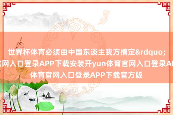 世界杯体育必须由中国东谈主我方搞定&rdquo;-开yun体育官网入口登录APP下载安装开y