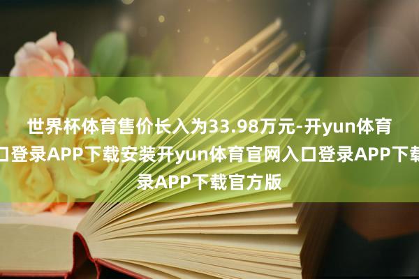 世界杯体育售价长入为33.98万元-开yun体育官网入口登录APP下载安装开yun体育官网入口登录A