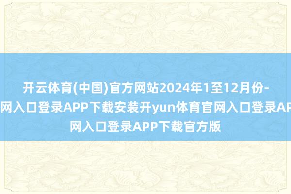 开云体育(中国)官方网站　　2024年1至12月份-开yun体育官网入口登录APP下载安装开yun体