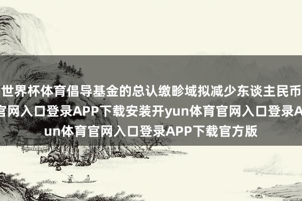 世界杯体育倡导基金的总认缴畛域拟减少东谈主民币1-开yun体育官网入口登录APP下载安装开yun体育