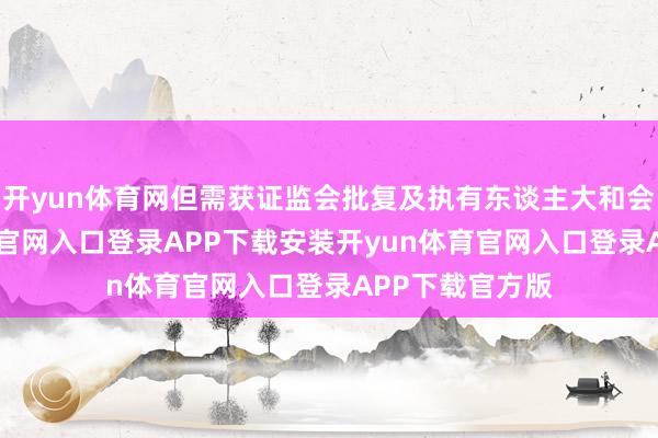开yun体育网但需获证监会批复及执有东谈主大和会过-开yun体育官网入口登录APP下载安装开yun体