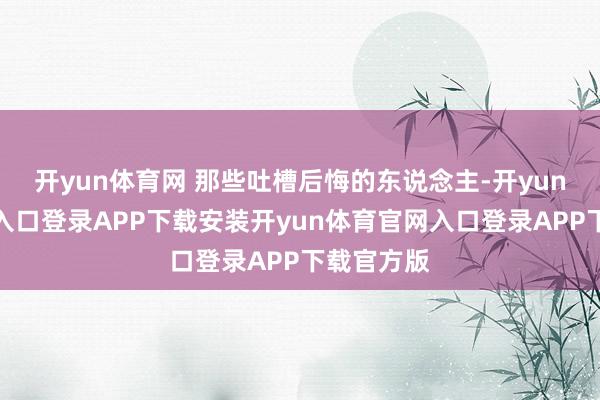 开yun体育网 那些吐槽后悔的东说念主-开yun体育官网入口登录APP下载安装开yun体育官网入口登