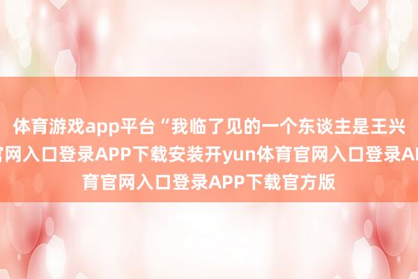 体育游戏app平台　　“我临了见的一个东谈主是王兴-开yun体育官网入口登录APP下载安装开yun体育官网入口登录APP下载官方版
