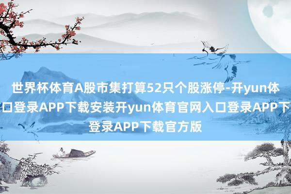 世界杯体育A股市集打算52只个股涨停-开yun体育官网入口登录APP下载安装开yun体育官网入口登录APP下载官方版