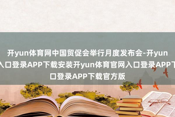 开yun体育网中国贸促会举行月度发布会-开yun体育官网入口登录APP下载安装开yun体育官网入口登录APP下载官方版