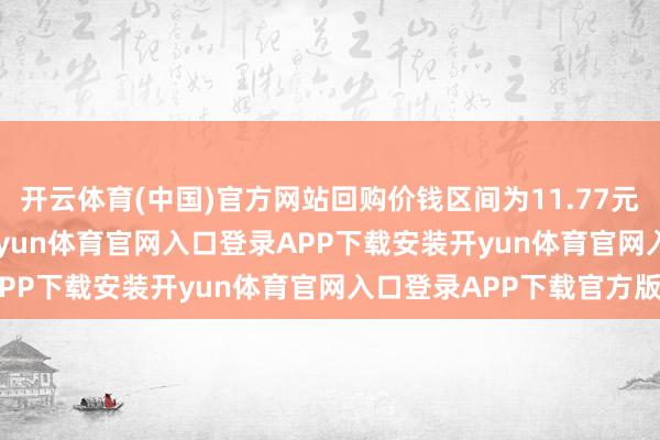 开云体育(中国)官方网站回购价钱区间为11.77元/股至15.67元/股-开yun体育官网入口登录APP下载安装开yun体育官网入口登录APP下载官方版