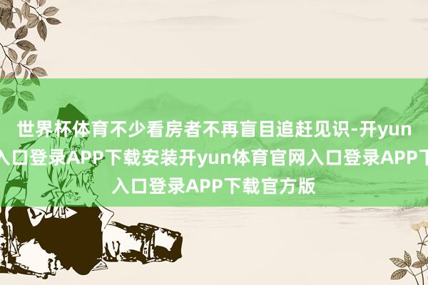 世界杯体育不少看房者不再盲目追赶见识-开yun体育官网入口登录APP下载安装开yun体育官网入口登录APP下载官方版