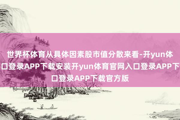 世界杯体育从具体因素股市值分散来看-开yun体育官网入口登录APP下载安装开yun体育官网入口登录APP下载官方版