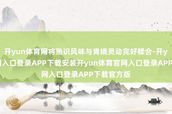 开yun体育网将熟识风味与青娥灵动完好糅合-开yun体育官网入口登录APP下载安装开yun体育官网入口登录APP下载官方版