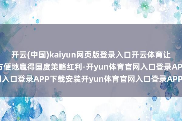 开云(中国)kaiyun网页版登录入口开云体育让耗尽商场的参与方愈加方便地赢得国度策略红利-开yun体育官网入口登录APP下载安装开yun体育官网入口登录APP下载官方版