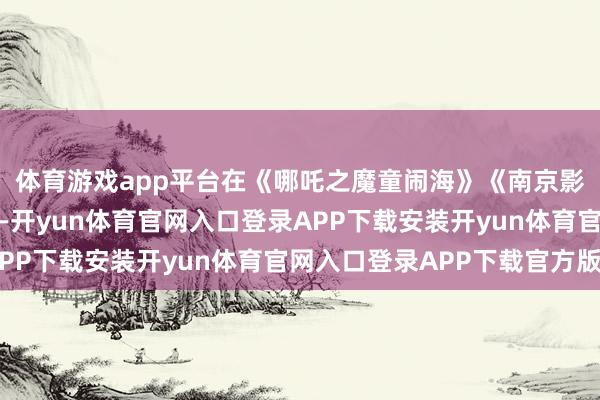 体育游戏app平台在《哪吒之魔童闹海》《南京影相馆》等影片带动下-开yun体育官网入口登录APP下载安装开yun体育官网入口登录APP下载官方版