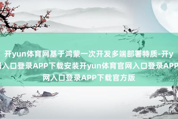 开yun体育网基于鸿蒙一次开发多端部署特质-开yun体育官网入口登录APP下载安装开yun体育官网入口登录APP下载官方版