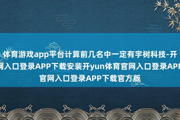 体育游戏app平台计算前几名中一定有宇树科技-开yun体育官网入口登录APP下载安装开yun体育官网入口登录APP下载官方版