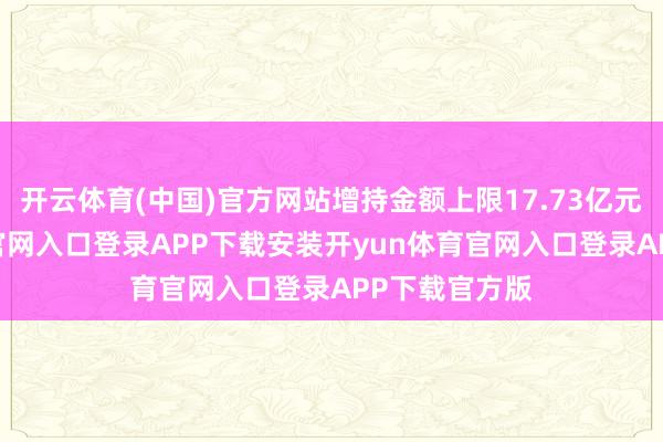 开云体育(中国)官方网站增持金额上限17.73亿元-开yun体育官网入口登录APP下载安装开yun体育官网入口登录APP下载官方版