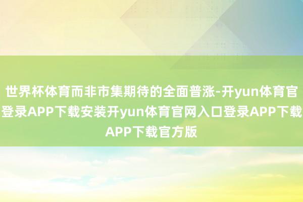 世界杯体育而非市集期待的全面普涨-开yun体育官网入口登录APP下载安装开yun体育官网入口登录APP下载官方版