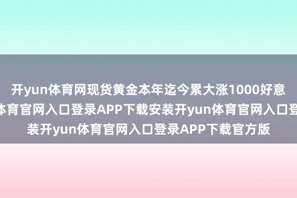 开yun体育网现货黄金本年迄今累大涨1000好意思元/盎司-开yun体育官网入口登录APP下载安装开yun体育官网入口登录APP下载官方版