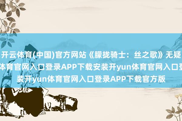 开云体育(中国)官方网站《朦拢骑士：丝之歌》无疑是一部极品-开yun体育官网入口登录APP下载安装开yun体育官网入口登录APP下载官方版