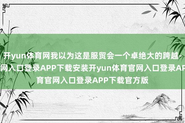 开yun体育网我以为这是服贸会一个卓绝大的跨越-开yun体育官网入口登录APP下载安装开yun体育官网入口登录APP下载官方版