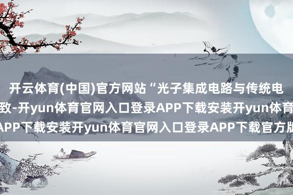 开云体育(中国)官方网站“光子集成电路与传统电子集成电路的谈判一致-开yun体育官网入口登录APP下载安装开yun体育官网入口登录APP下载官方版