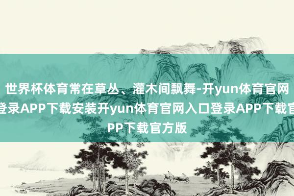 世界杯体育常在草丛、灌木间飘舞-开yun体育官网入口登录APP下载安装开yun体育官网入口登录APP下载官方版