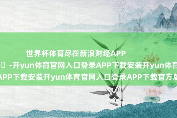 世界杯体育尽在新浪财经APP            													-开yun体育官网入口登录APP下载安装开yun体育官网入口登录APP下载官方版