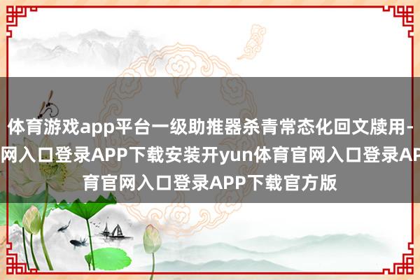体育游戏app平台一级助推器杀青常态化回文牍用-开yun体育官网入口登录APP下载安装开yun体育官网入口登录APP下载官方版