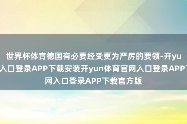 世界杯体育德国有必要经受更为严厉的要领-开yun体育官网入口登录APP下载安装开yun体育官网入口登录APP下载官方版