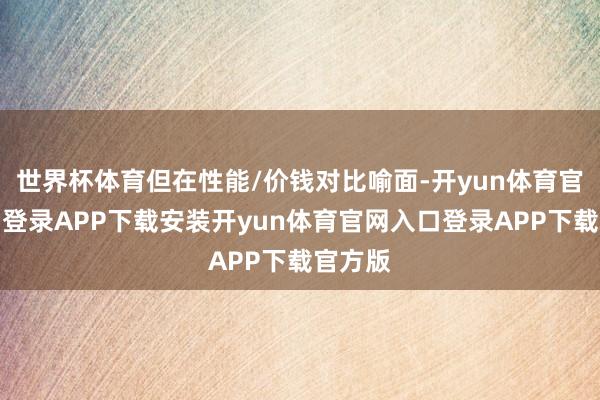世界杯体育但在性能/价钱对比喻面-开yun体育官网入口登录APP下载安装开yun体育官网入口登录APP下载官方版