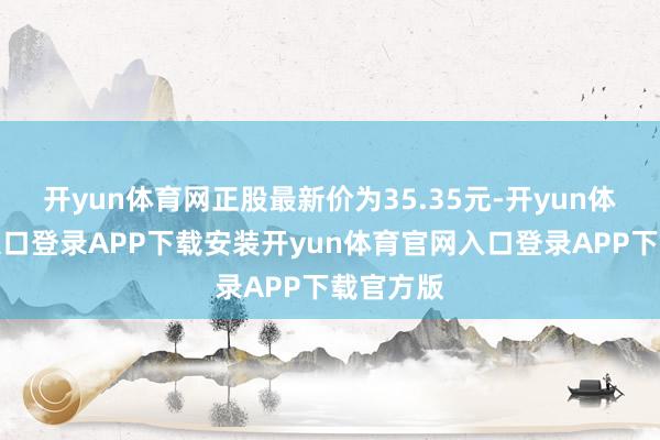 开yun体育网正股最新价为35.35元-开yun体育官网入口登录APP下载安装开yun体育官网入口登录APP下载官方版