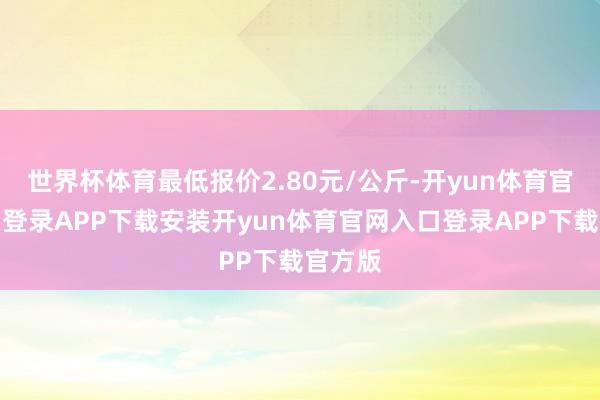 世界杯体育最低报价2.80元/公斤-开yun体育官网入口登录APP下载安装开yun体育官网入口登录APP下载官方版