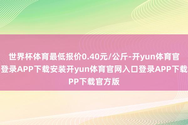 世界杯体育最低报价0.40元/公斤-开yun体育官网入口登录APP下载安装开yun体育官网入口登录APP下载官方版